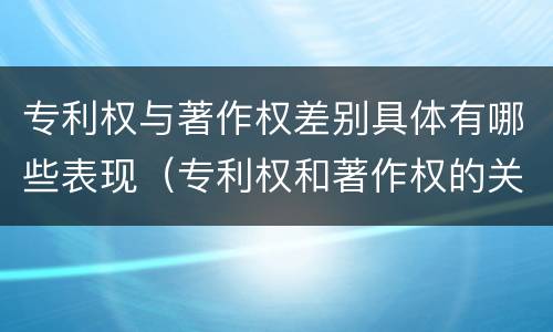 专利权与著作权差别具体有哪些表现（专利权和著作权的关系）