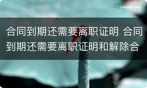 合同到期还需要离职证明 合同到期还需要离职证明和解除合同证明吗