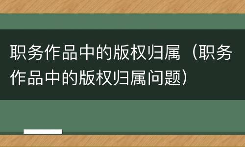 职务作品中的版权归属（职务作品中的版权归属问题）