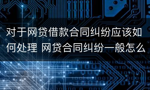 对于网贷借款合同纠纷应该如何处理 网贷合同纠纷一般怎么判决