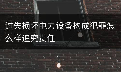 过失损坏电力设备构成犯罪怎么样追究责任