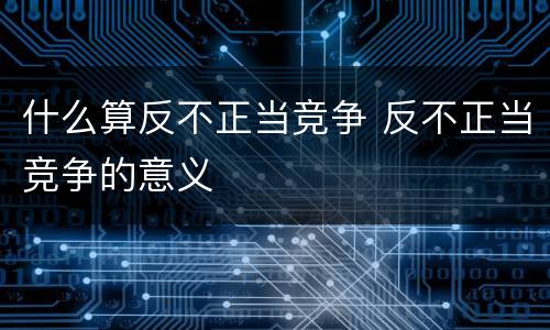 什么算反不正当竞争 反不正当竞争的意义