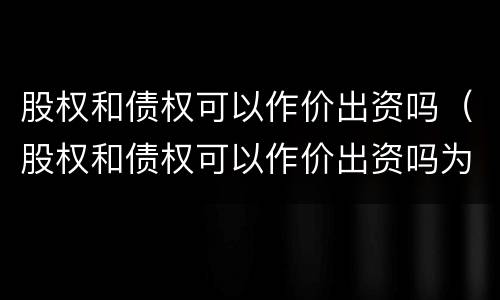 股权和债权可以作价出资吗（股权和债权可以作价出资吗为什么）