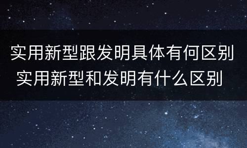 实用新型跟发明具体有何区别 实用新型和发明有什么区别
