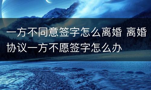 一方不同意签字怎么离婚 离婚协议一方不愿签字怎么办