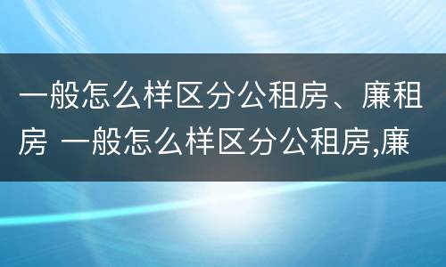 一般怎么样区分公租房、廉租房 一般怎么样区分公租房,廉租房和商品房