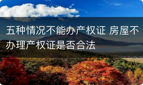 五种情况不能办产权证 房屋不办理产权证是否合法