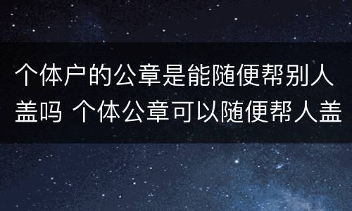 个体户的公章是能随便帮别人盖吗 个体公章可以随便帮人盖吗
