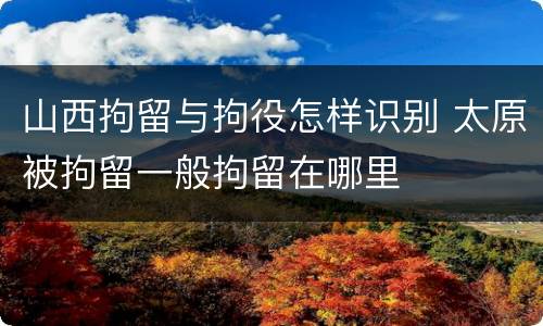 山西拘留与拘役怎样识别 太原被拘留一般拘留在哪里