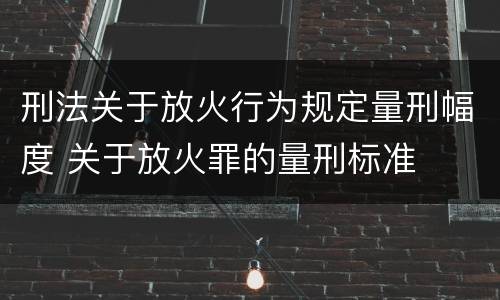 刑法关于放火行为规定量刑幅度 关于放火罪的量刑标准