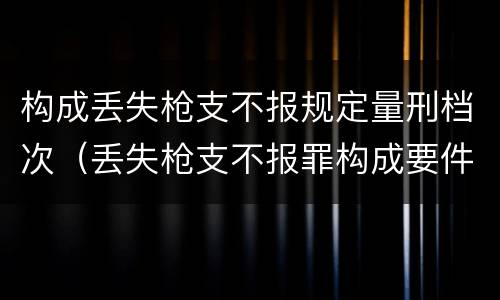 构成丢失枪支不报规定量刑档次（丢失枪支不报罪构成要件）