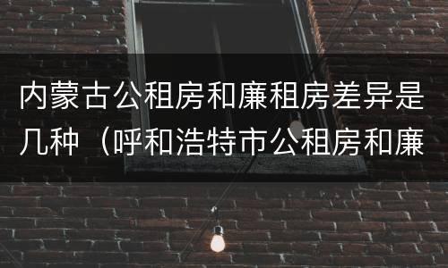 内蒙古公租房和廉租房差异是几种（呼和浩特市公租房和廉租房的区别）