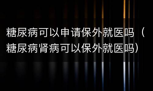 糖尿病可以申请保外就医吗（糖尿病肾病可以保外就医吗）