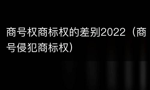 商号权商标权的差别2022（商号侵犯商标权）