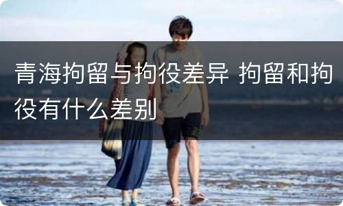 青海拘留与拘役差异 拘留和拘役有什么差别