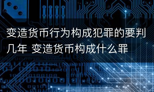 变造货币行为构成犯罪的要判几年 变造货币构成什么罪