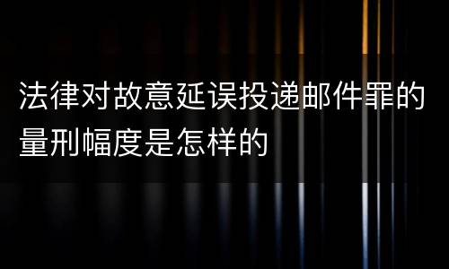 法律对故意延误投递邮件罪的量刑幅度是怎样的