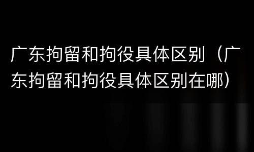 广东拘留和拘役具体区别（广东拘留和拘役具体区别在哪）