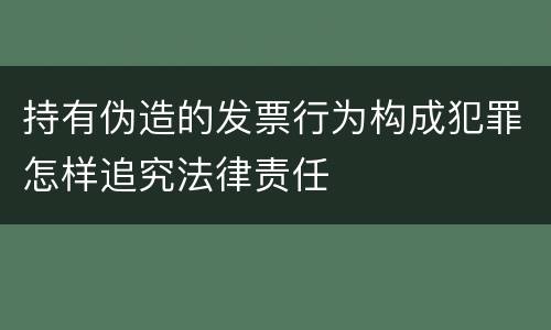 持有伪造的发票行为构成犯罪怎样追究法律责任