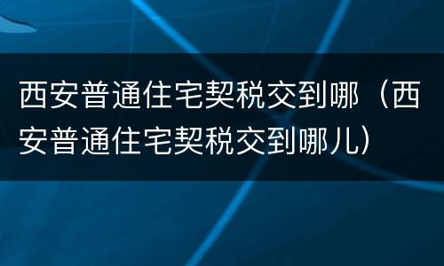 西安普通住宅契税交到哪（西安普通住宅契税交到哪儿）