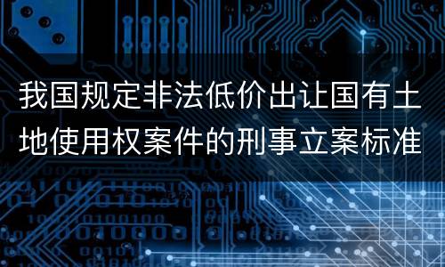 我国规定非法低价出让国有土地使用权案件的刑事立案标准是怎么样规定