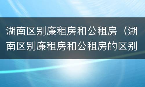 湖南区别廉租房和公租房（湖南区别廉租房和公租房的区别）
