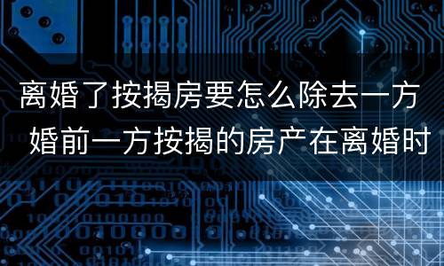 离婚了按揭房要怎么除去一方 婚前一方按揭的房产在离婚时如何分割