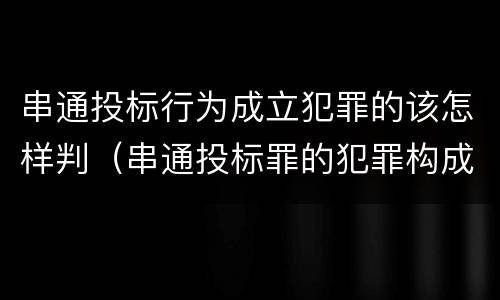 串通投标行为成立犯罪的该怎样判（串通投标罪的犯罪构成要件）