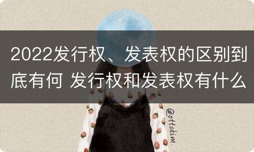 2022发行权、发表权的区别到底有何 发行权和发表权有什么区别