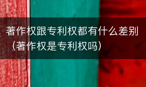 著作权跟专利权都有什么差别（著作权是专利权吗）