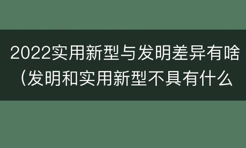 2022实用新型与发明差异有啥（发明和实用新型不具有什么特性）