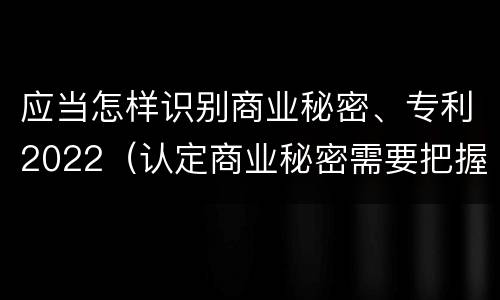 应当怎样识别商业秘密、专利2022（认定商业秘密需要把握哪些要件）