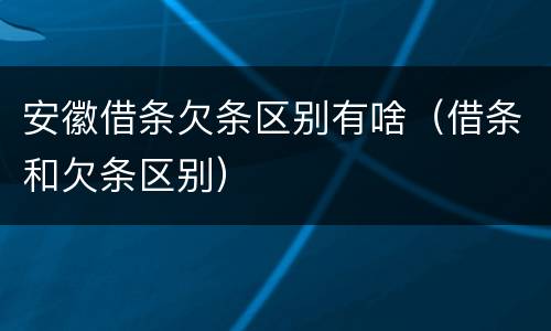 安徽借条欠条区别有啥（借条和欠条区别）