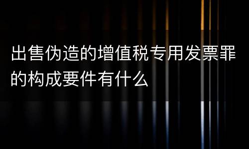 出售伪造的增值税专用发票罪的构成要件有什么