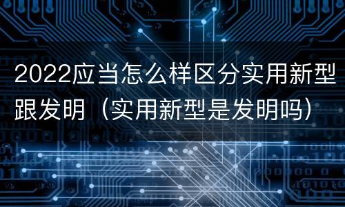 2022应当怎么样区分实用新型跟发明（实用新型是发明吗）