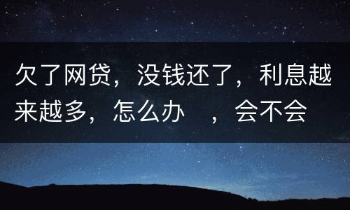欠了网贷，没钱还了，利息越来越多，怎么办
，会不会被起