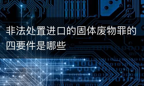 非法处置进口的固体废物罪的四要件是哪些