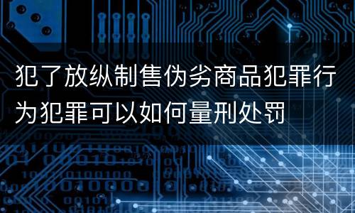 犯了放纵制售伪劣商品犯罪行为犯罪可以如何量刑处罚