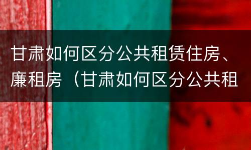 甘肃如何区分公共租赁住房、廉租房（甘肃如何区分公共租赁住房,廉租房的区别）