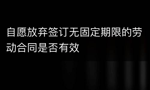 自愿放弃签订无固定期限的劳动合同是否有效