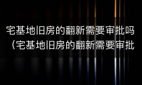 宅基地旧房的翻新需要审批吗（宅基地旧房的翻新需要审批吗）