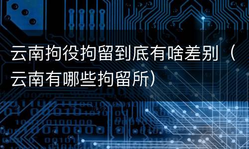 云南拘役拘留到底有啥差别（云南有哪些拘留所）