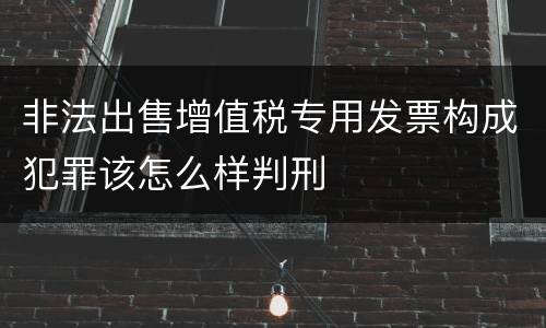 非法出售增值税专用发票构成犯罪该怎么样判刑