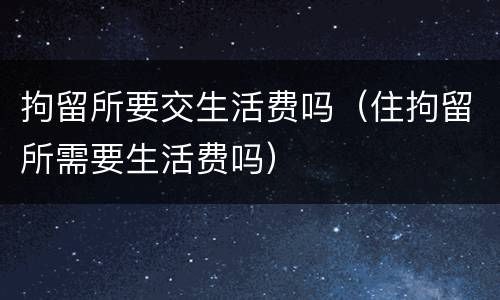 拘留所要交生活费吗（住拘留所需要生活费吗）