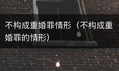 不构成重婚罪情形（不构成重婚罪的情形）