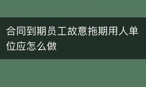 合同到期员工故意拖期用人单位应怎么做