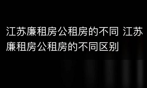 江苏廉租房公租房的不同 江苏廉租房公租房的不同区别