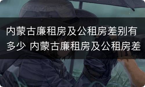 内蒙古廉租房及公租房差别有多少 内蒙古廉租房及公租房差别有多少年