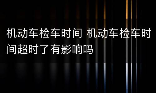 机动车检车时间 机动车检车时间超时了有影响吗