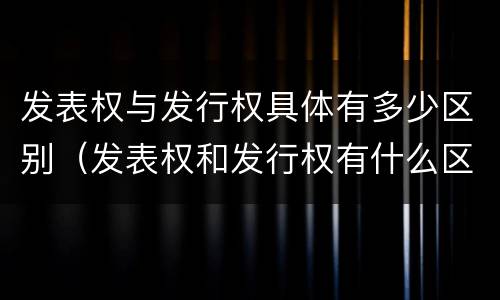 发表权与发行权具体有多少区别（发表权和发行权有什么区别）